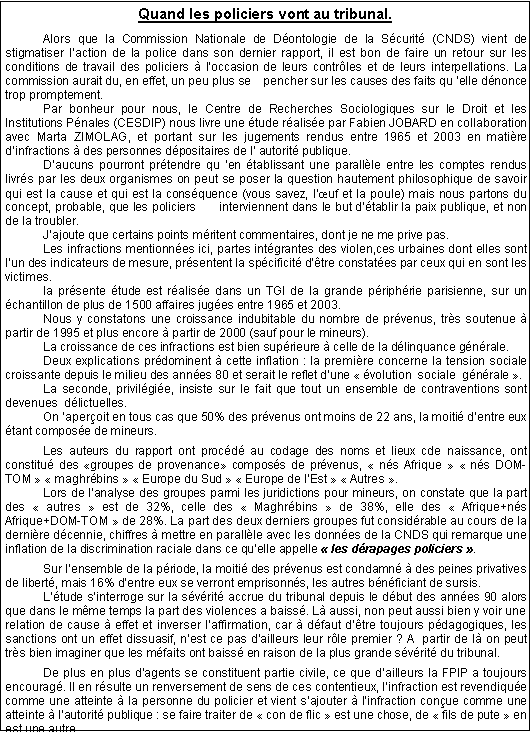 Zone de Texte: Quand les policiers vont au tribunal.
	Alors que la Commission Nationale de D�ontologie de la S�curit� (CNDS) vient de       stigmatiser l�action de la police dans son dernier rapport, il est bon de faire un retour sur les  conditions de travail des policiers � l�occasion de leurs contr�les et de leurs interpellations. La commission aurait du, en effet, un peu plus se    pencher sur les causes des faits qu��elle d�nonce trop promptement. 	Par bonheur pour nous, le Centre de Recherches Sociologiques sur le Droit et les          Institutions P�nales (CESDIP) nous livre une �tude r�alis�e par Fabien JOBARD en collaboration avec Marta ZIMOLAG, et portant sur les jugements rendus entre 1965 et 2003 en mati�re       d�infractions � des personnes d�positaires de l� autorit� publique.	D�aucuns pourront pr�tendre qu��en �tablissant une parall�le entre les comptes rendus  livr�s par les deux organismes on peut se poser la question hautement philosophique de savoir qui est la cause et qui est la cons�quence (vous savez, l��uf et la poule) mais nous partons du concept, probable, que les policiers      interviennent dans le but d��tablir la paix publique, et non de la troubler.	J�ajoute que certains points m�ritent commentaires, dont je ne me prive pas.	Les infractions mentionn�es ici, partes int�grantes des violen,ces urbaines dont elles sont l�un des indicateurs de mesure, pr�sentent la sp�cificit� d��tre constat�es par ceux qui en sont les victimes.	la pr�sente �tude est r�alis�e dans un TGI de la grande p�riph�rie parisienne, sur un �chantillon de plus de 1500 affaires jug�es entre 1965 et 2003.	Nous y constatons une croissance indubitable du nombre de pr�venus, tr�s soutenue � partir de 1995 et plus encore � partir de 2000 (sauf pour le mineurs).	La croissance de ces infractions est bien sup�rieure � celle de la d�linquance g�n�rale.	Deux explications pr�dominent � cette inflation : la premi�re concerne la tension sociale croissante depuis le milieu des ann�es 80 et serait le reflet d�une ���volution  sociale  g�n�rale��.	La seconde, privil�gi�e, insiste sur le fait que tout un ensemble de contraventions sont  devenues  d�lictuelles.	On �aper�oit en tous cas que 50% des pr�venus ont moins de 22 ans, la moiti� d�entre eux �tant compos�e de mineurs.
	Les auteurs du rapport ont proc�d� au codage des noms et lieux cde naissance, ont    constitu� des �groupes de provenance� compos�s de pr�venus, � n�s Afrique � � n�s DOM-TOM � � maghr�bins � � Europe du Sud � � Europe de l�Est � � Autres �.	Lors de l�analyse des groupes parmi les juridictions pour mineurs, on constate que la part des ��autres�� est de 32%, celle des ��Maghr�bins�� de 38%, elle des ��Afrique+n�s               Afrique+DOM-TOM�� de 28%. La part des deux derniers groupes fut consid�rable au cours de la derni�re d�cennie, chiffres � mettre en parall�le avec les donn�es de la CNDS qui remarque une inflation de la discrimination raciale dans ce qu�elle appelle ��les d�rapages policiers��.
	Sur l�ensemble de la p�riode, la moiti� des pr�venus est condamn� � des peines privatives de libert�, mais 16% d�entre eux se verront emprisonn�s, les autres b�n�ficiant de sursis.	L��tude s�interroge sur la s�v�rit� accrue du tribunal depuis le d�but des ann�es 90 alors que dans le m�me temps la part des violences a baiss�. L� aussi, non peut aussi bien y voir une relation de cause � effet et inverser l�affirmation, car � d�faut d��tre toujours p�dagogiques, les sanctions ont un effet dissuasif, n�est ce pas d�ailleurs leur r�le premier ? A  partir de l� on peut tr�s bien imaginer que les m�faits ont baiss� en raison de la plus grande s�v�rit� du tribunal.
	De plus en plus d�agents se constituent partie civile, ce que d�ailleurs la FPIP a toujours encourag�. Il en r�sulte un renversement de sens de ces contentieux, l�infraction est revendiqu�e comme une atteinte � la personne du policier et vient s�ajouter � l�infraction con�ue comme une atteinte � l�autorit� publique : se faire traiter de ��con de flic�� est une chose, de ��fils de pute�� en est une autre.